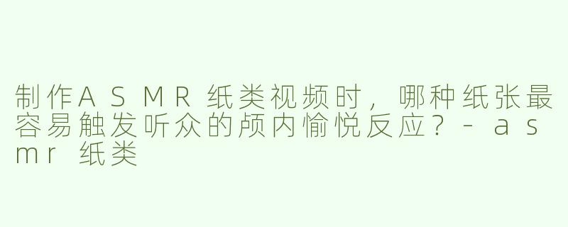 制作ASMR纸类视频时，哪种纸张最容易触发听众的颅内愉悦反应？-asmr纸类