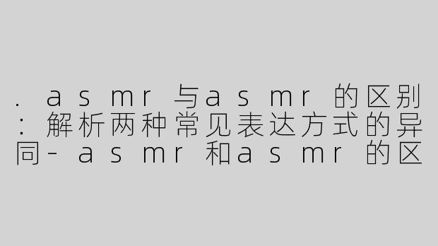 .asmr与asmr的区别：解析两种常见表达方式的异同-asmr和asmr的区别