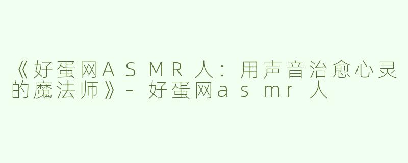 《好蛋网ASMR人：用声音治愈心灵的魔法师》-好蛋网asmr人
