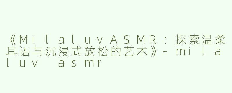 《MilaluvASMR：探索温柔耳语与沉浸式放松的艺术》-milaluv asmr