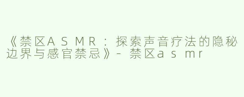 《禁区ASMR：探索声音疗法的隐秘边界与感官禁忌》-禁区asmr