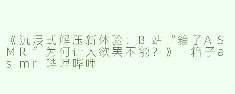 《沉浸式解压新体验：B站“箱子ASMR”为何让人欲罢不能？》
