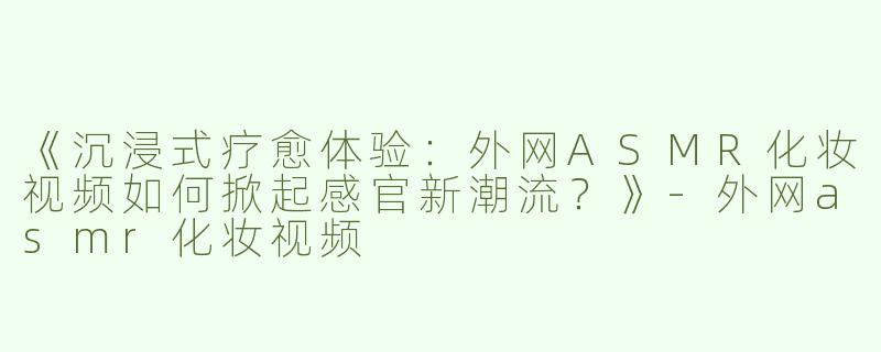 《沉浸式疗愈体验：外网ASMR化妆视频如何掀起感官新潮流？》-外网asmr化妆视频