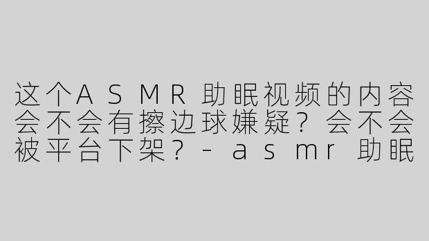 这个ASMR助眠视频的内容会不会有擦边球嫌疑？会不会被平台下架？-asmr助眠擦边球的视频