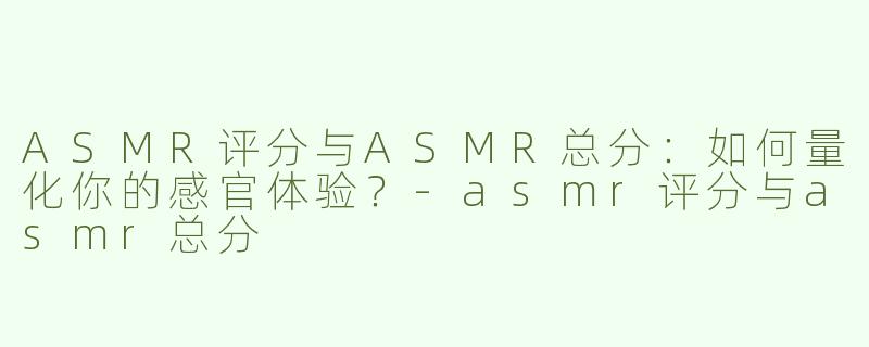 ASMR评分与ASMR总分：如何量化你的感官体验？-asmr评分与asmr总分