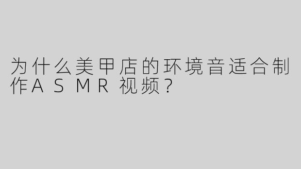 为什么美甲店的环境音适合制作ASMR视频？