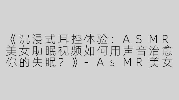 《沉浸式耳控体验：ASMR美女助眠视频如何用声音治愈你的失眠？》