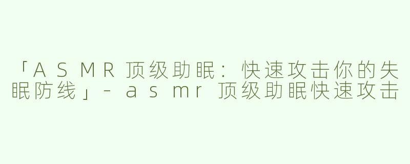 「ASMR顶级助眠：快速攻击你的失眠防线」-asmr顶级助眠快速攻击