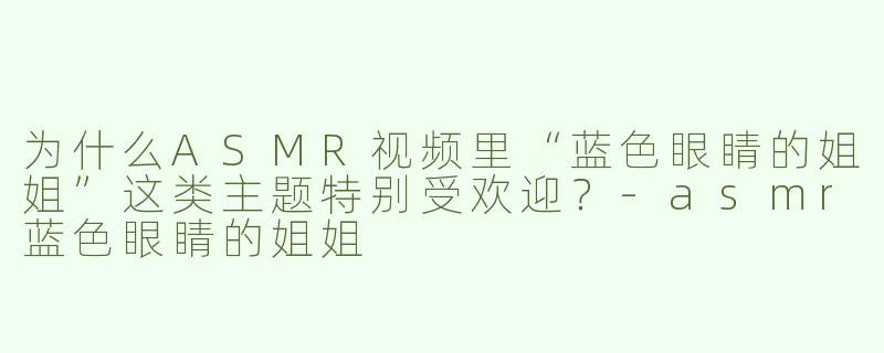 为什么ASMR视频里“蓝色眼睛的姐姐”这类主题特别受欢迎？