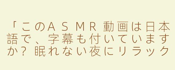 「このASMR動画は日本語で、字幕も付いていますか？眠れない夜にリラックスできるような内容ですか？」