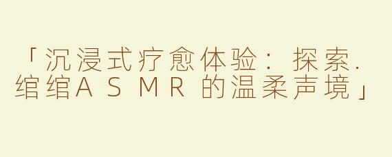 「沉浸式疗愈体验：探索.绾绾ASMR的温柔声境」