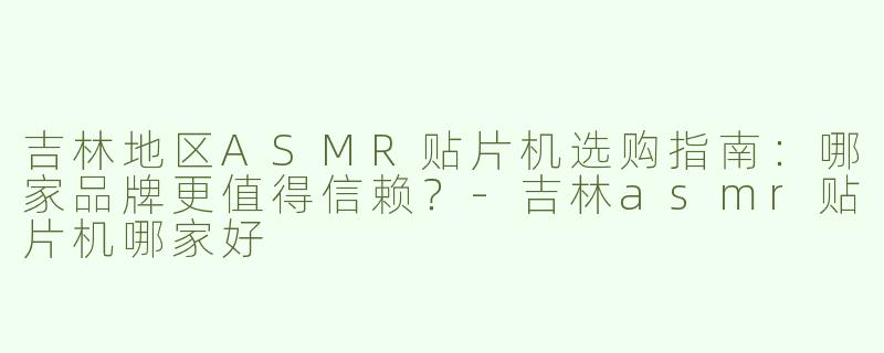 吉林地区ASMR贴片机选购指南：哪家品牌更值得信赖？-吉林asmr贴片机哪家好