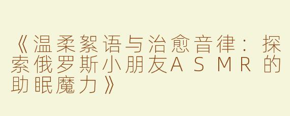 《温柔絮语与治愈音律：探索俄罗斯小朋友ASMR的助眠魔力》