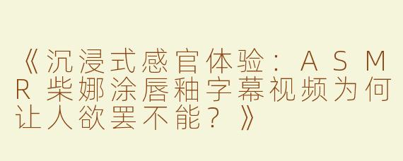 《沉浸式感官体验：ASMR柴娜涂唇釉字幕视频为何让人欲罢不能？》