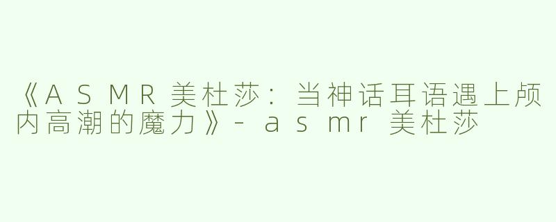 《ASMR美杜莎：当神话耳语遇上颅内高潮的魔力》-asmr美杜莎