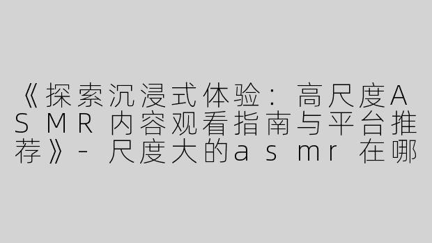 《探索沉浸式体验：高尺度ASMR内容观看指南与平台推荐》-尺度大的asmr在哪看