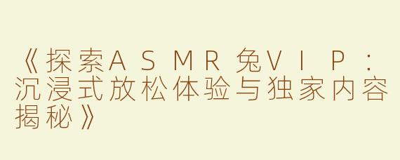 《探索ASMR兔VIP：沉浸式放松体验与独家内容揭秘》
