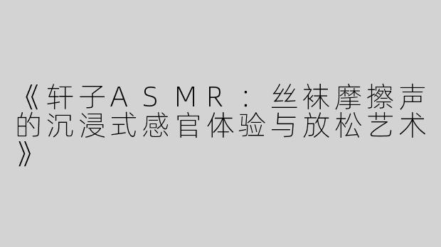 《轩子ASMR：丝袜摩擦声的沉浸式感官体验与放松艺术》