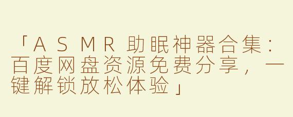 「ASMR助眠神器合集：百度网盘资源免费分享，一键解锁放松体验」