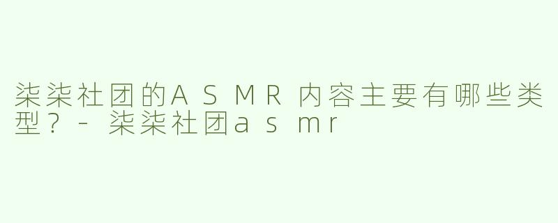 柒柒社团的ASMR内容主要有哪些类型？-柒柒社团asmr