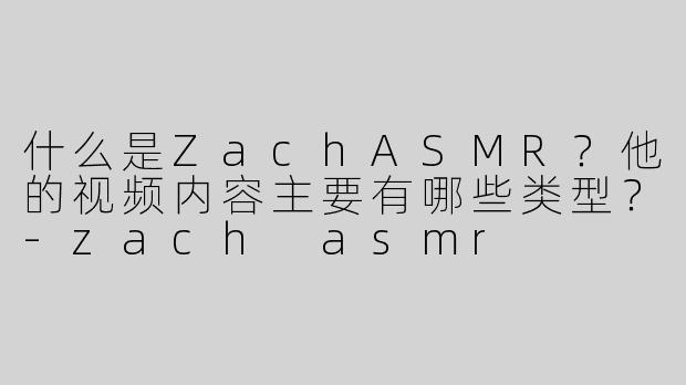 什么是ZachASMR？他的视频内容主要有哪些类型？-zach asmr