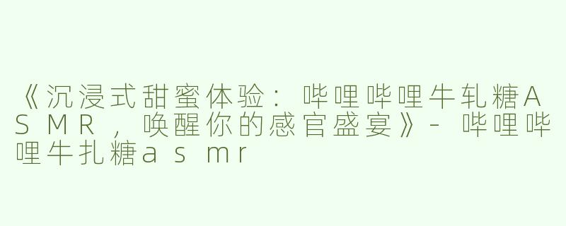 《沉浸式甜蜜体验：哔哩哔哩牛轧糖ASMR，唤醒你的感官盛宴》-哔哩哔哩牛扎糖asmr