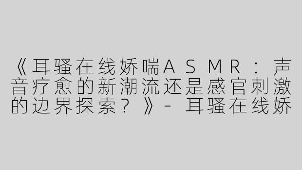 《耳骚在线娇喘ASMR：声音疗愈的新潮流还是感官刺激的边界探索？》-耳骚在线娇喘asmr
