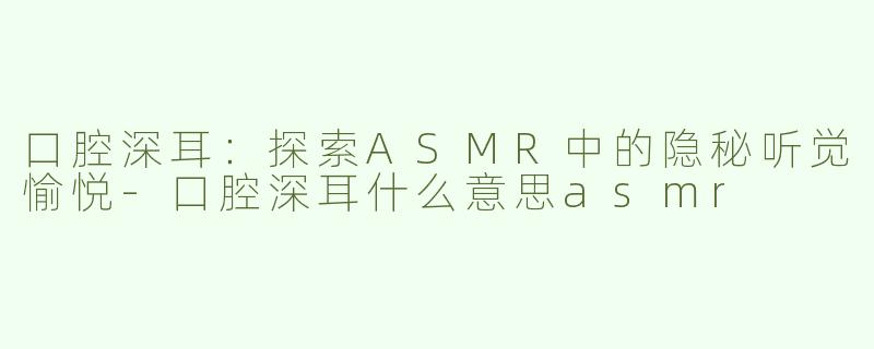 口腔深耳：探索ASMR中的隐秘听觉愉悦-口腔深耳什么意思asmr