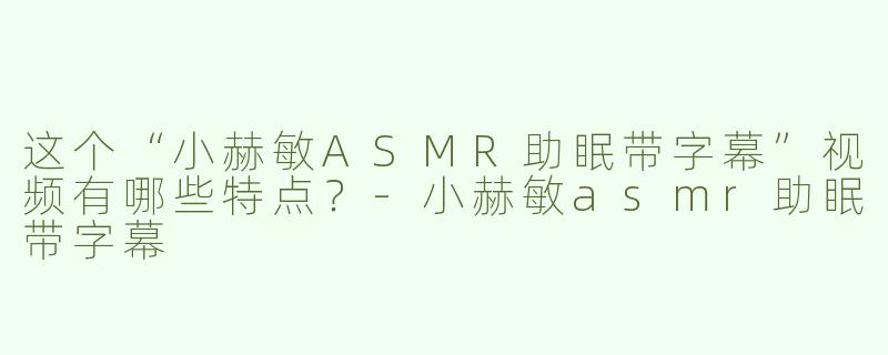这个“小赫敏ASMR助眠带字幕”视频有哪些特点？-小赫敏asmr助眠带字幕