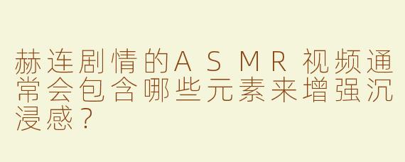 赫连剧情的ASMR视频通常会包含哪些元素来增强沉浸感？