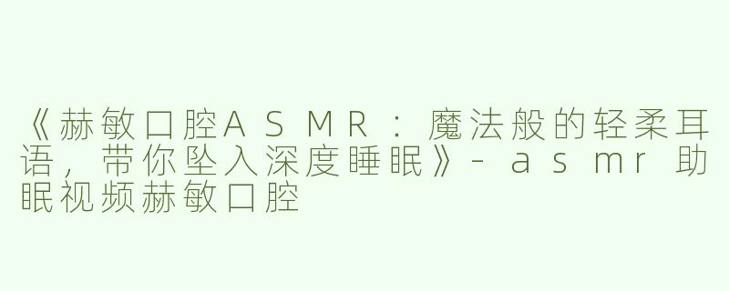 《赫敏口腔ASMR：魔法般的轻柔耳语，带你坠入深度睡眠》-asmr助眠视频赫敏口腔