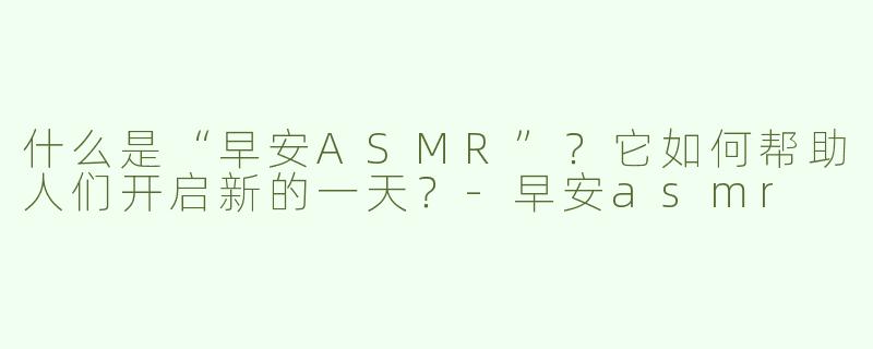 什么是“早安ASMR”？它如何帮助人们开启新的一天？-早安asmr