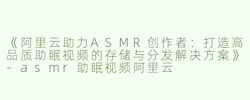 《阿里云助力ASMR创作者：打造高品质助眠视频的存储与分发解决方案》-asmr助眠视频阿里云