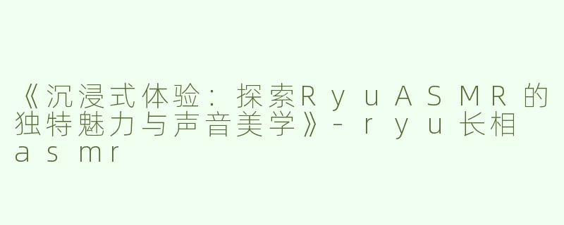 《沉浸式体验：探索RyuASMR的独特魅力与声音美学》-ryu长相 asmr