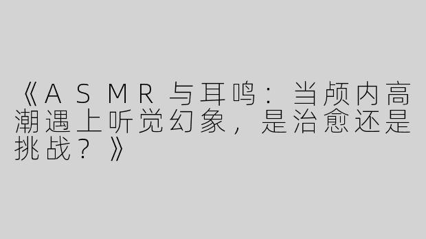 《ASMR与耳鸣：当颅内高潮遇上听觉幻象，是治愈还是挑战？》