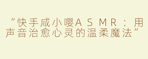 “快手咸小嘤ASMR：用声音治愈心灵的温柔魔法”