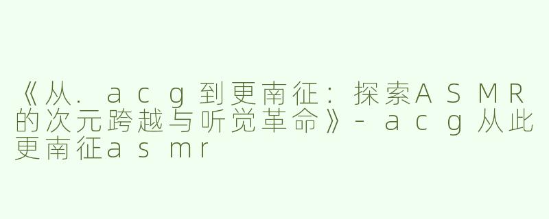《从.acg到更南征：探索ASMR的次元跨越与听觉革命》-acg从此更南征asmr