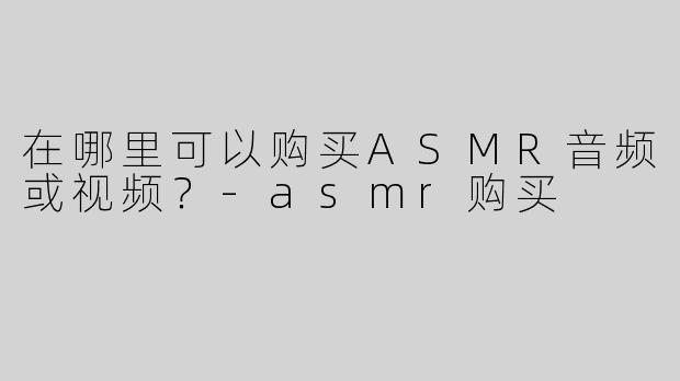 在哪里可以购买ASMR音频或视频？-asmr购买