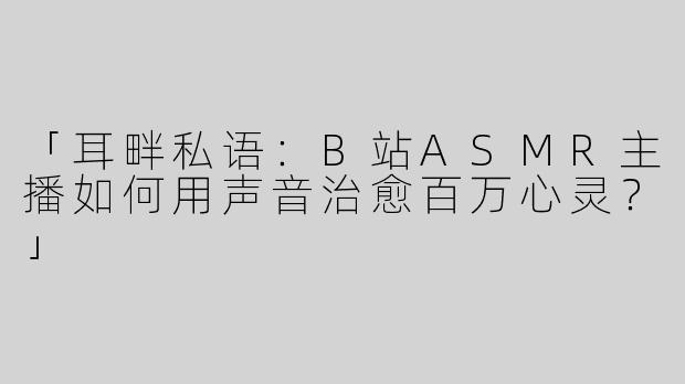 「耳畔私语：B站ASMR主播如何用声音治愈百万心灵？」