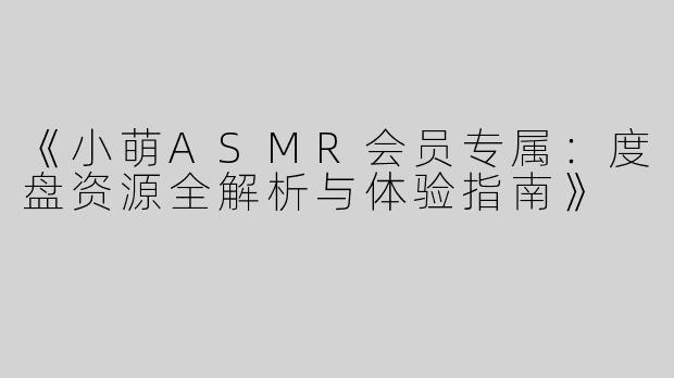 《小萌ASMR会员专属：度盘资源全解析与体验指南》