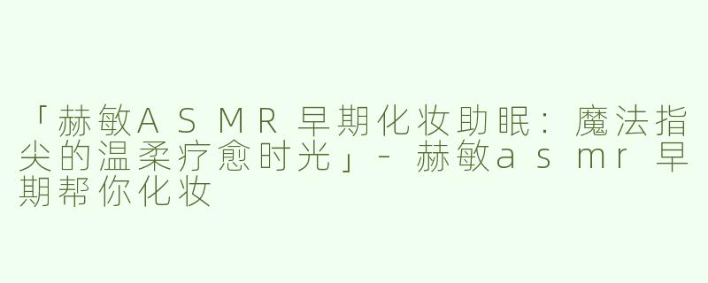 「赫敏ASMR早期化妆助眠：魔法指尖的温柔疗愈时光」-赫敏asmr早期帮你化妆