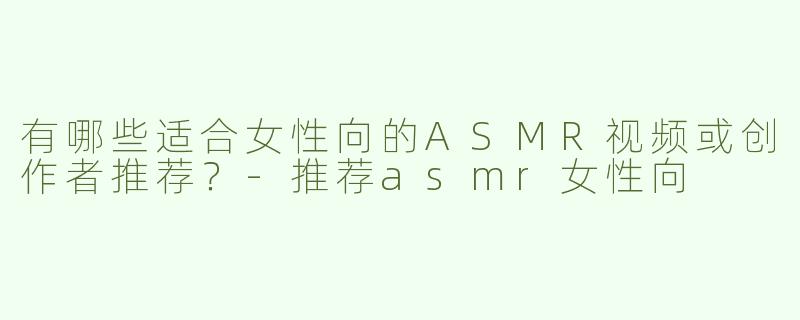 有哪些适合女性向的ASMR视频或创作者推荐？-推荐asmr女性向