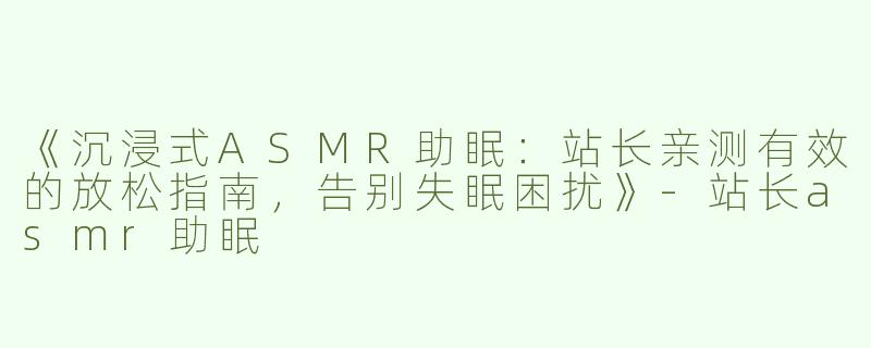 《沉浸式ASMR助眠：站长亲测有效的放松指南，告别失眠困扰》-站长asmr助眠