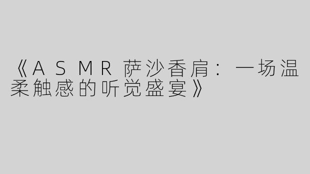 《ASMR萨沙香肩：一场温柔触感的听觉盛宴》