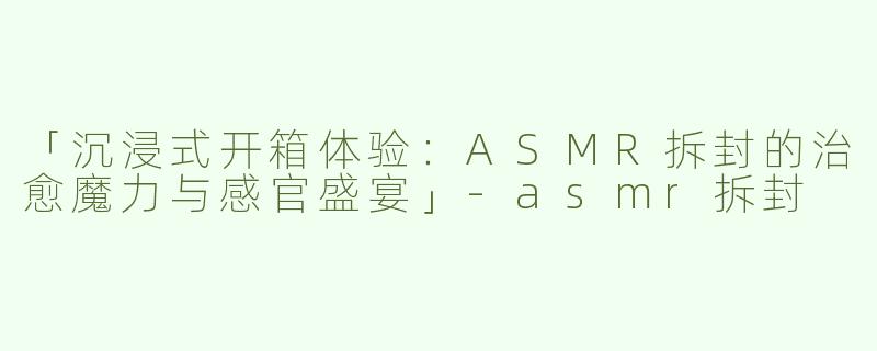「沉浸式开箱体验：ASMR拆封的治愈魔力与感官盛宴」-asmr拆封