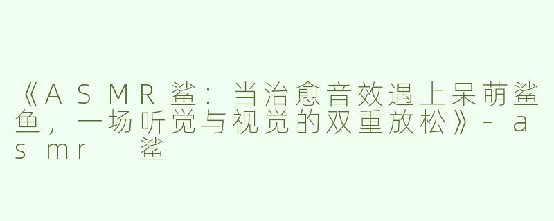 《ASMR鲨：当治愈音效遇上呆萌鲨鱼，一场听觉与视觉的双重放松》-asmr 鲨