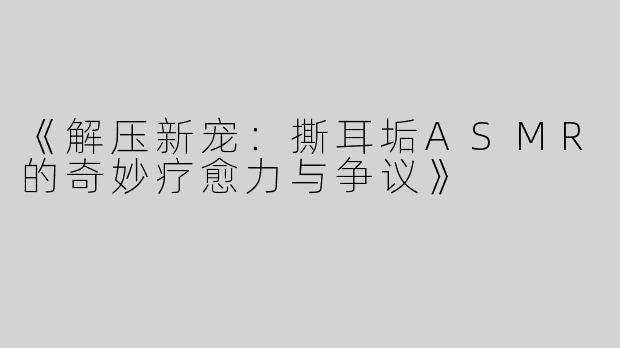《解压新宠：撕耳垢ASMR的奇妙疗愈力与争议》
