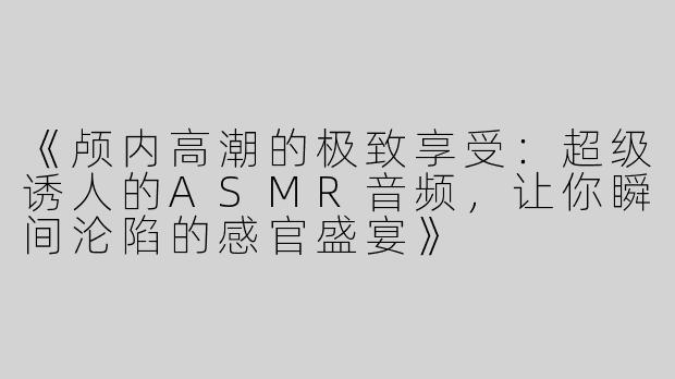 《颅内高潮的极致享受：超级诱人的ASMR音频，让你瞬间沦陷的感官盛宴》