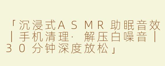 「沉浸式ASMR助眠音效｜手机清理·解压白噪音｜30分钟深度放松」