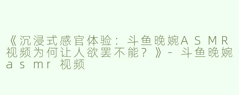 《沉浸式感官体验：斗鱼晚婉ASMR视频为何让人欲罢不能？》-斗鱼晚婉asmr视频